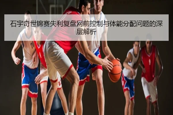 石宇奇世锦赛失利复盘网前控制与体能分配问题的深层解析