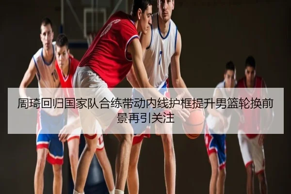 周琦回归国家队合练带动内线护框提升男篮轮换前景再引关注