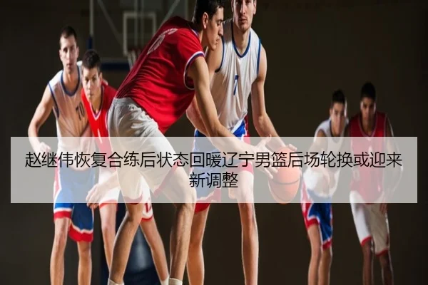 赵继伟恢复合练后状态回暖辽宁男篮后场轮换或迎来新调整
